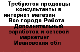 Требуются продавцы-консультанты в интернет-магазин ESSENS - Все города Работа » Дополнительный заработок и сетевой маркетинг   . Ивановская обл.